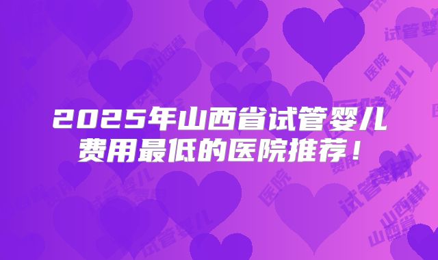 2025年山西省试管婴儿费用最低的医院推荐！