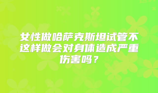 女性做哈萨克斯坦试管不这样做会对身体造成严重伤害吗？