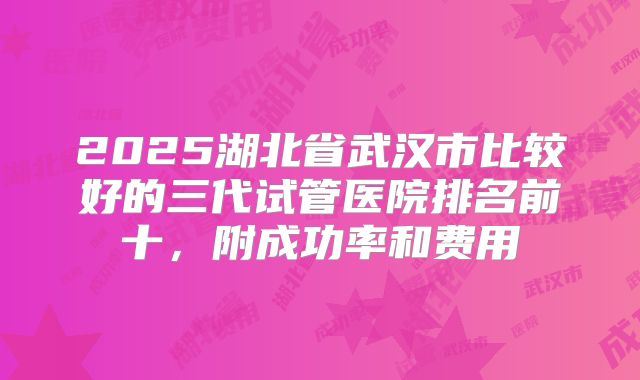 2025湖北省武汉市比较好的三代试管医院排名前十，附成功率和费用