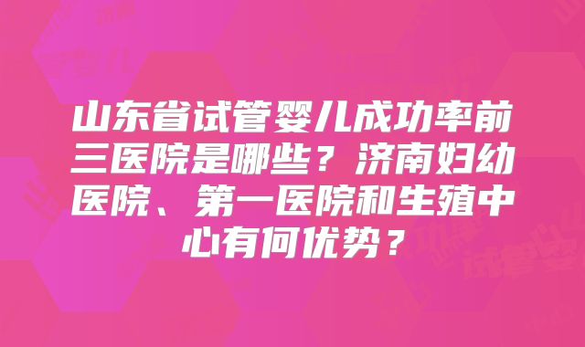 山东省试管婴儿成功率前三医院是哪些？济南妇幼医院、第一医院和生殖中心有何优势？