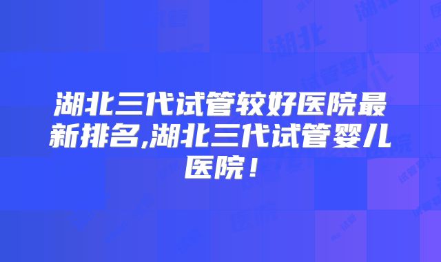 湖北三代试管较好医院最新排名,湖北三代试管婴儿医院！