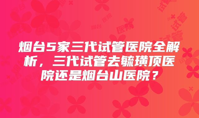 烟台5家三代试管医院全解析，三代试管去毓璜顶医院还是烟台山医院？