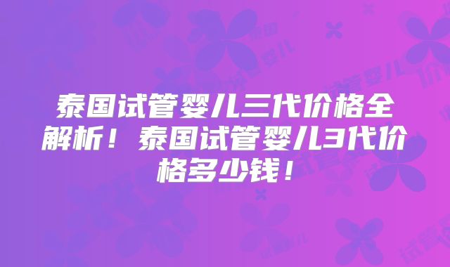 泰国试管婴儿三代价格全解析！泰国试管婴儿3代价格多少钱！