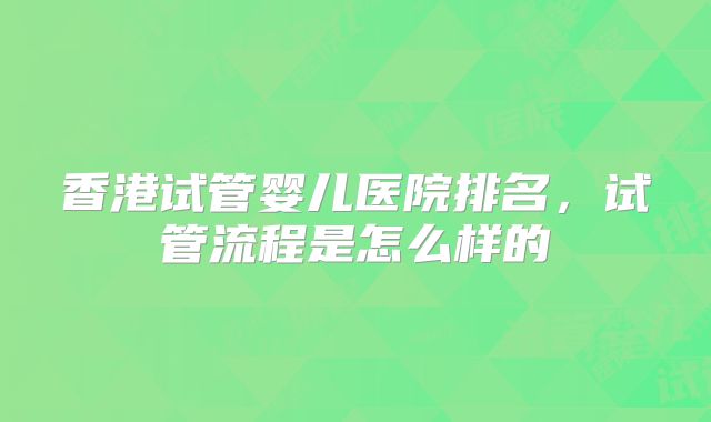 香港试管婴儿医院排名，试管流程是怎么样的