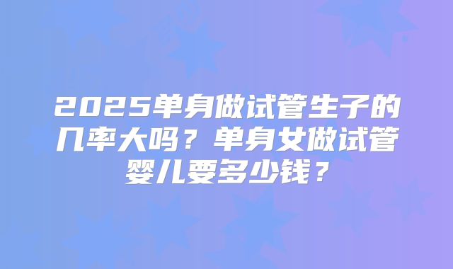 2025单身做试管生子的几率大吗？单身女做试管婴儿要多少钱？