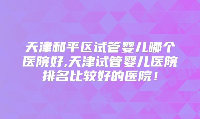 天津和平区试管婴儿哪个医院好,天津试管婴儿医院排名比较好的医院！
