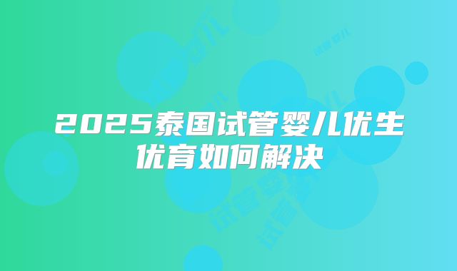 2025泰国试管婴儿优生优育如何解决