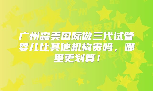 广州森美国际做三代试管婴儿比其他机构贵吗，哪里更划算！