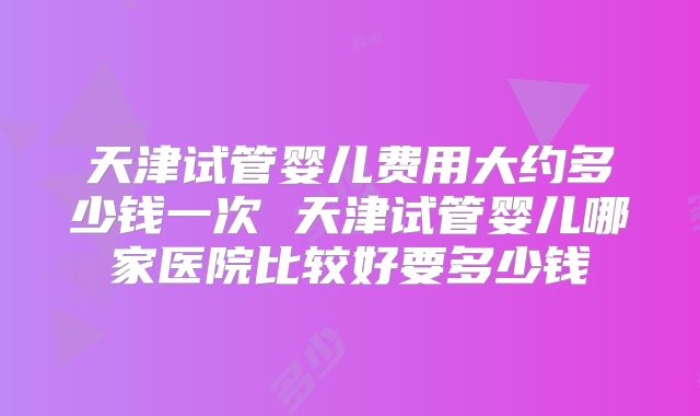 天津试管婴儿费用大约多少钱一次 天津试管婴儿哪家医院比较好要多少钱