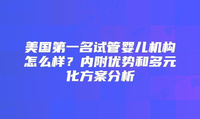 美国第一名试管婴儿机构怎么样？内附优势和多元化方案分析
