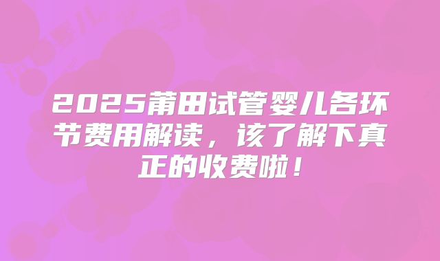 2025莆田试管婴儿各环节费用解读，该了解下真正的收费啦！
