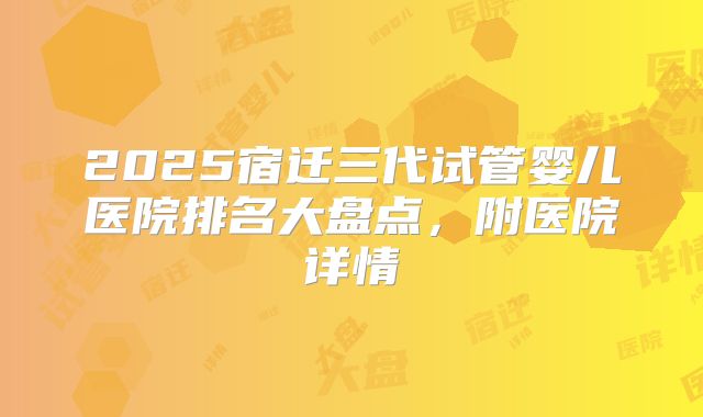 2025宿迁三代试管婴儿医院排名大盘点,附医院详情