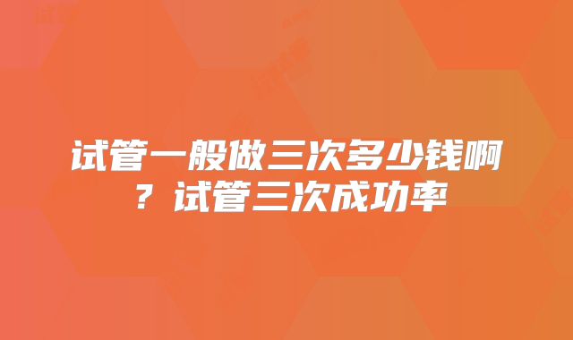试管一般做三次多少钱啊?试管三次成功率
