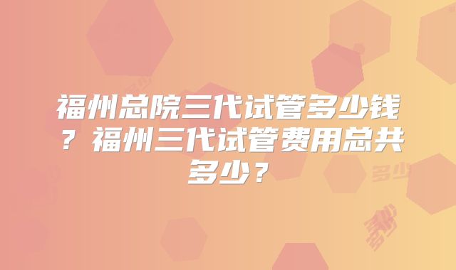 福州总院三代试管多少钱？福州三代试管费用总共多少？