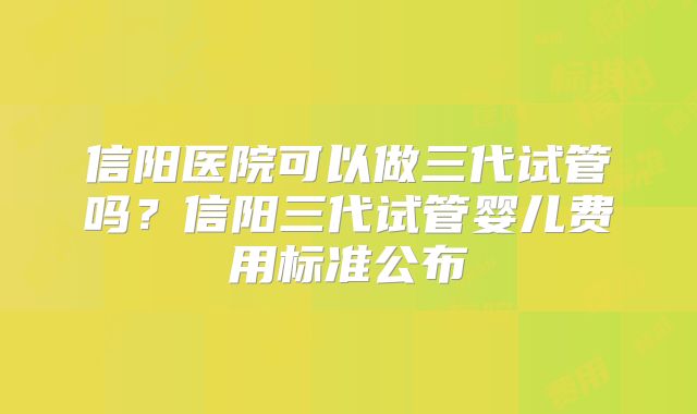 信阳医院可以做三代试管吗？信阳三代试管婴儿费用标准公布