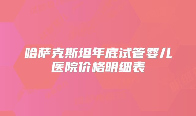 哈萨克斯坦年底试管婴儿医院价格明细表