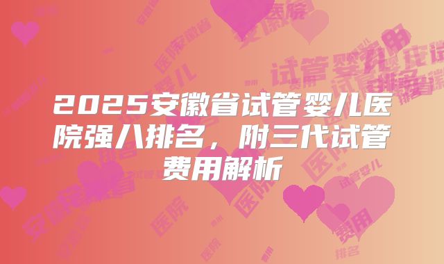 2025安徽省试管婴儿医院强八排名，附三代试管费用解析