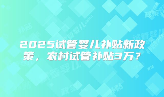 2025试管婴儿补贴新政策，农村试管补贴3万？