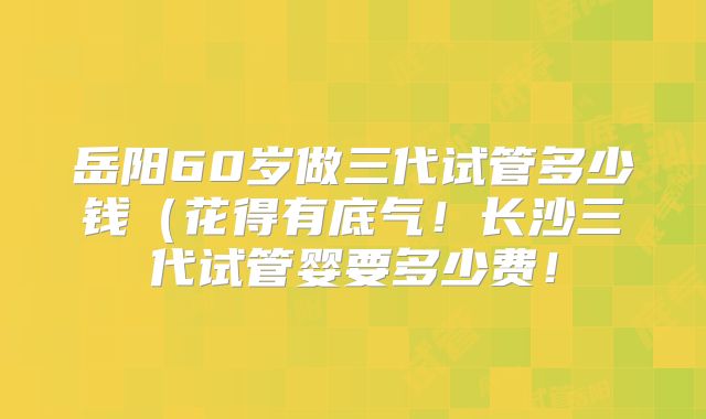 岳阳60岁做三代试管多少钱（花得有底气！长沙三代试管婴要多少费！