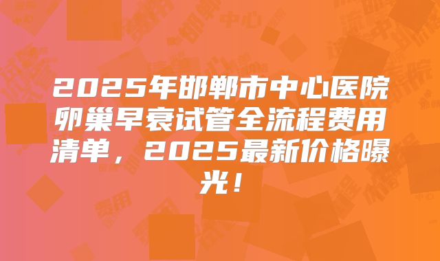 2025年邯郸市中心医院卵巢早衰试管全流程费用清单，2025最新价格曝光！