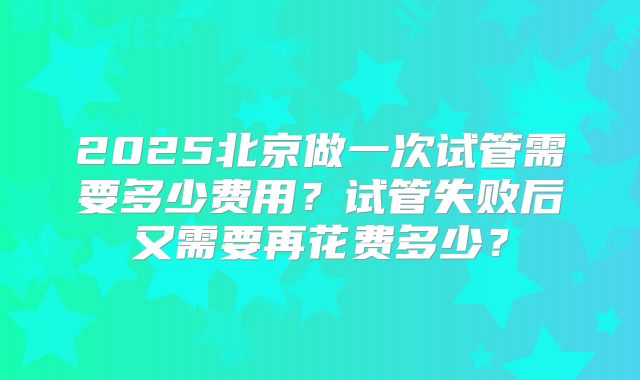2025北京做一次试管需要多少费用？试管失败后又需要再花费多少？