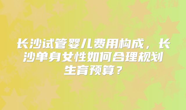 长沙试管婴儿费用构成，长沙单身女性如何合理规划生育预算？