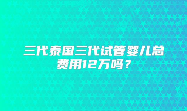 三代泰国三代试管婴儿总费用12万吗？