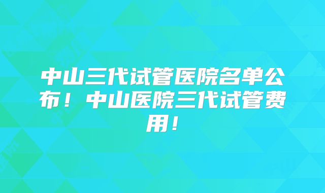 中山三代试管医院名单公布！中山医院三代试管费用！