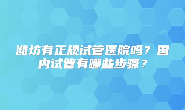 潍坊有正规试管医院吗？国内试管有哪些步骤？