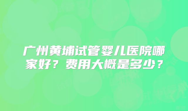 广州黄埔试管婴儿医院哪家好？费用大概是多少？