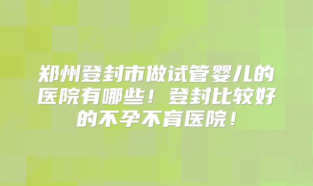 郑州登封市做试管婴儿的医院有哪些！登封比较好的不孕不育医院！