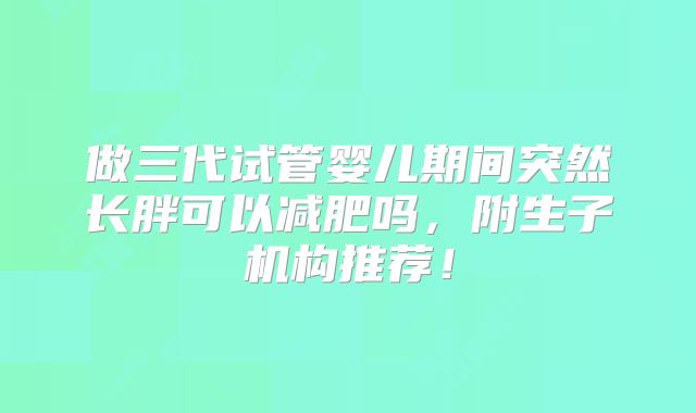 做三代试管婴儿期间突然长胖可以减肥吗，附生子机构推荐！