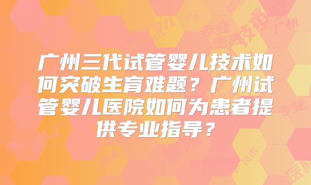 广州三代试管婴儿技术如何突破生育难题？广州试管婴儿医院如何为患者提供专业指导？