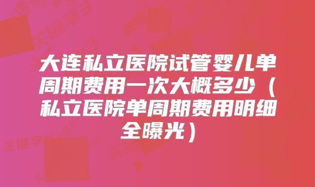 大连私立医院试管婴儿单周期费用一次大概多少(私立医院单周期费用明细全曝光)