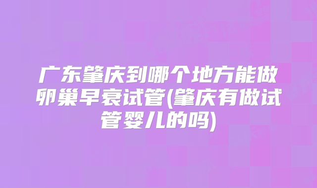 广东肇庆到哪个地方能做卵巢早衰试管(肇庆有做试管婴儿的吗)