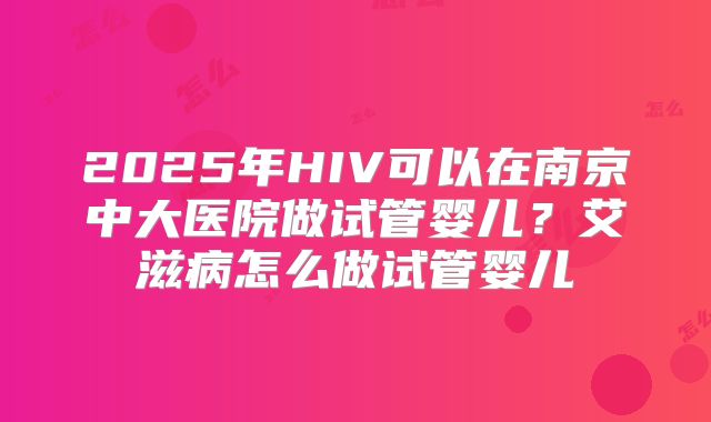 2025年HIV可以在南京中大医院做试管婴儿?艾滋病怎么做试管婴儿