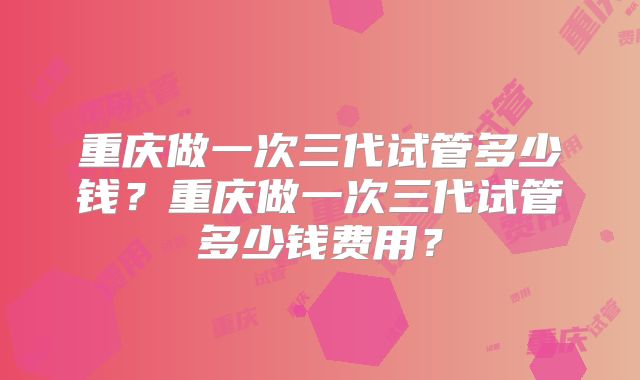 重庆做一次三代试管多少钱？重庆做一次三代试管多少钱费用？