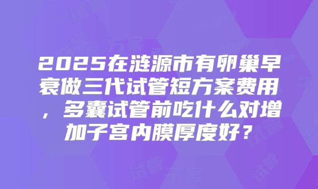 2025在涟源市有卵巢早衰做三代试管短方案费用，多囊试管前吃什么对增加子宫内膜厚度好？