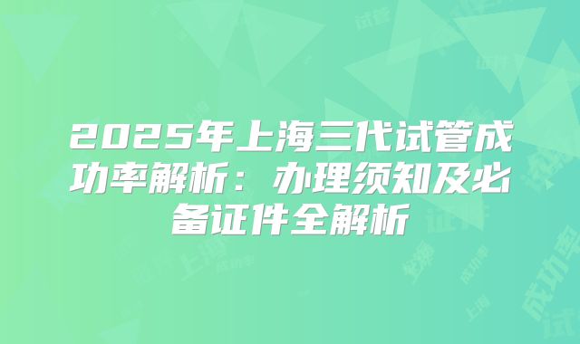 2025年上海三代试管成功率解析：办理须知及必备证件全解析