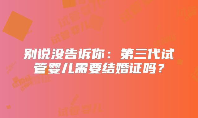 别说没告诉你：第三代试管婴儿需要结婚证吗？