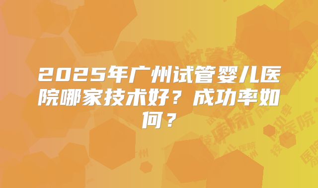 2025年广州试管婴儿医院哪家技术好？成功率如何？