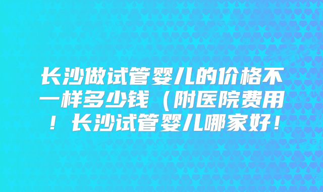 长沙做试管婴儿的价格不一样多少钱（附医院费用！长沙试管婴儿哪家好！