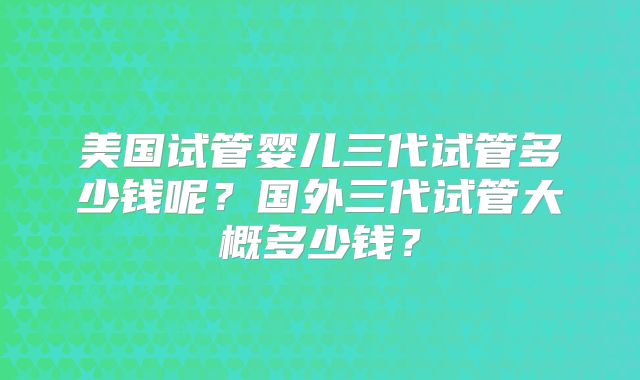 美国试管婴儿三代试管多少钱呢?国外三代试管大概多少钱?