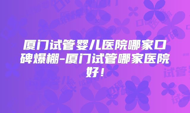 厦门试管婴儿医院哪家口碑爆棚-厦门试管哪家医院好！