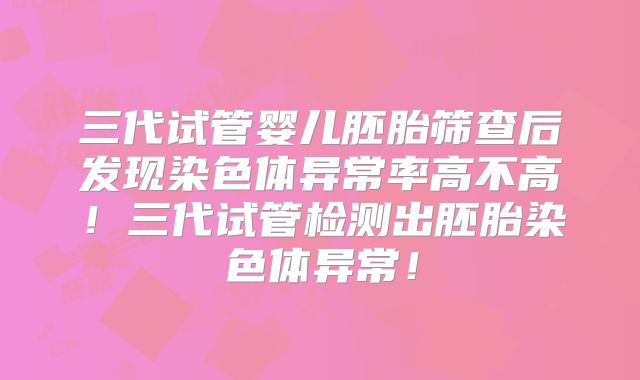 三代试管婴儿胚胎筛查后发现染色体异常率高不高!三代试管检测出胚胎染色体异常!
