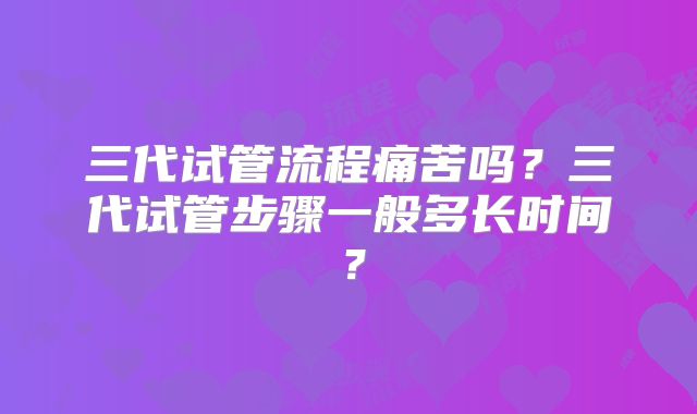 三代试管流程痛苦吗？三代试管步骤一般多长时间？