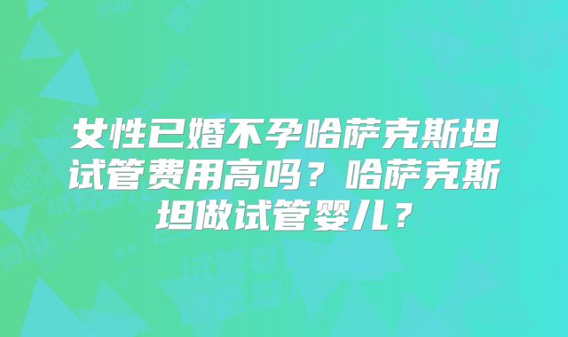 女性已婚不孕哈萨克斯坦试管费用高吗？哈萨克斯坦做试管婴儿？