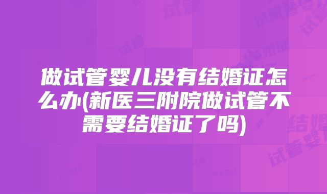 做试管婴儿没有结婚证怎么办(新医三附院做试管不需要结婚证了吗)