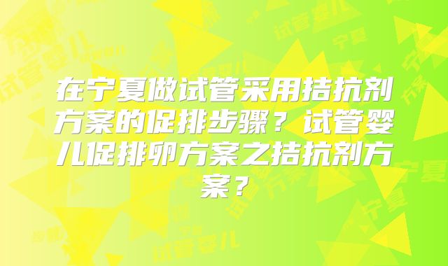 在宁夏做试管采用拮抗剂方案的促排步骤？试管婴儿促排卵方案之拮抗剂方案？