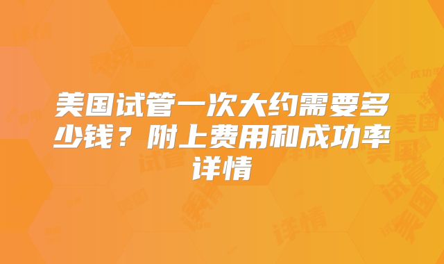 美国试管一次大约需要多少钱？附上费用和成功率详情